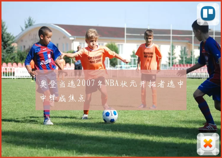 奥登当选2007年NBA状元开拓者选中中锋成焦点