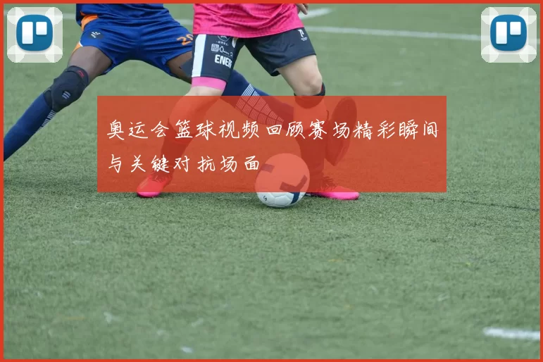 奥运会篮球视频回顾赛场精彩瞬间与关键对抗场面