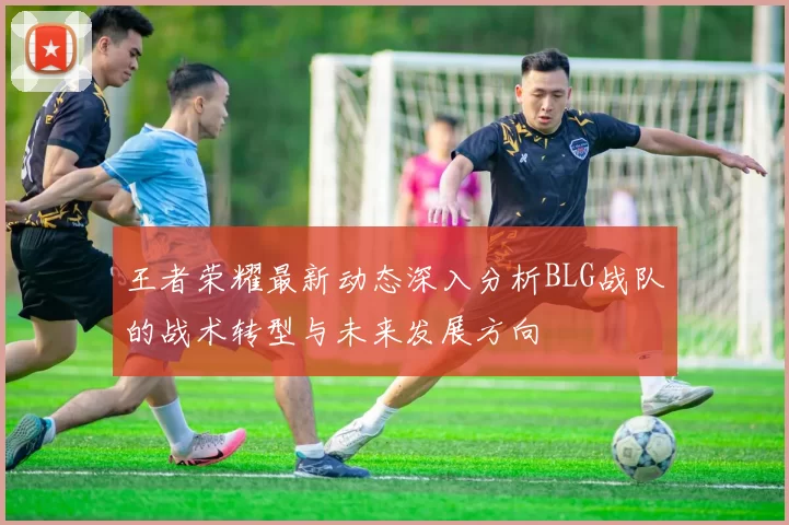 王者荣耀最新动态深入分析BLG战队的战术转型与未来发展方向