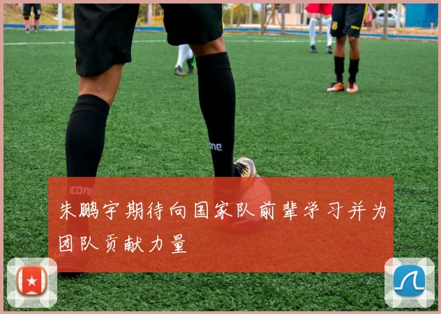朱鹏宇期待向国家队前辈学习并为团队贡献力量