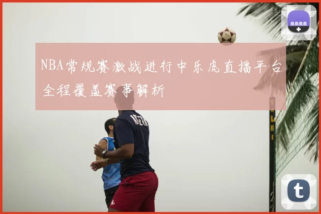 NBA常规赛激战进行中乐虎直播平台全程覆盖赛事解析