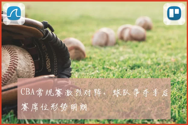 CBA常规赛激烈对阵，球队争夺季后赛席位形势明朗