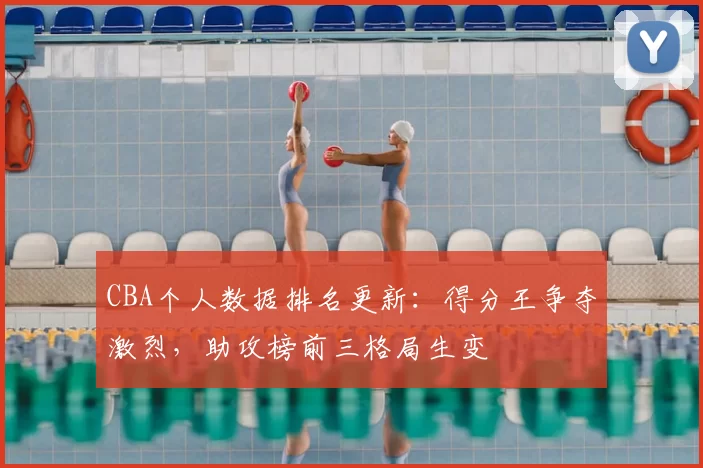 CBA个人数据排名更新：得分王争夺激烈，助攻榜前三格局生变