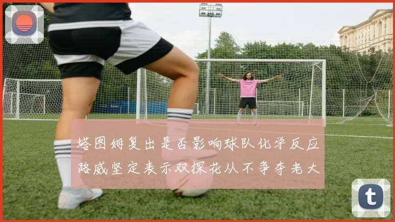 塔图姆复出是否影响球队化学反应路威坚定表示双探花从不争夺老大地位