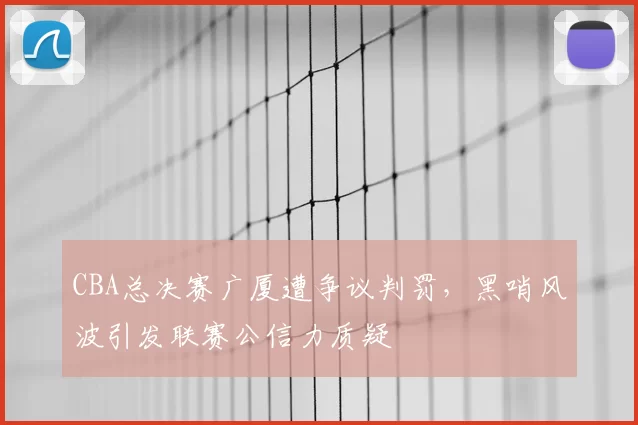 CBA总决赛广厦遭争议判罚，黑哨风波引发联赛公信力质疑