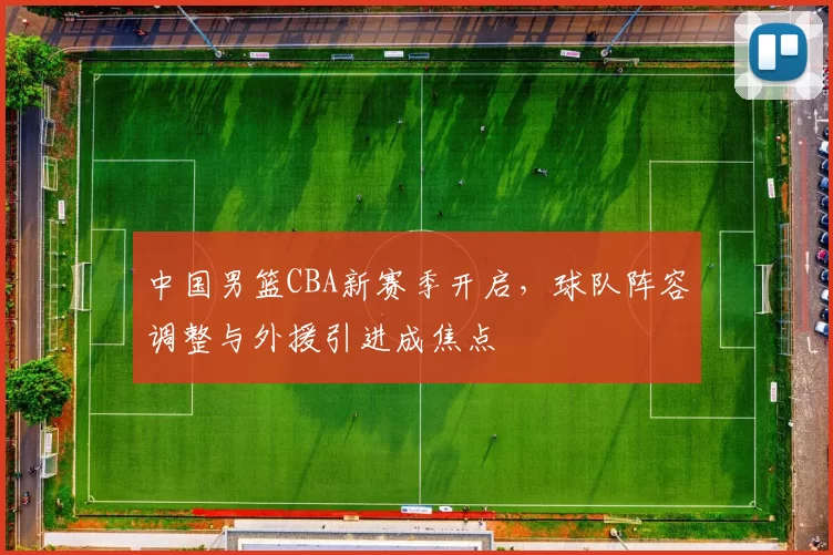 中国男篮CBA新赛季开启，球队阵容调整与外援引进成焦点
