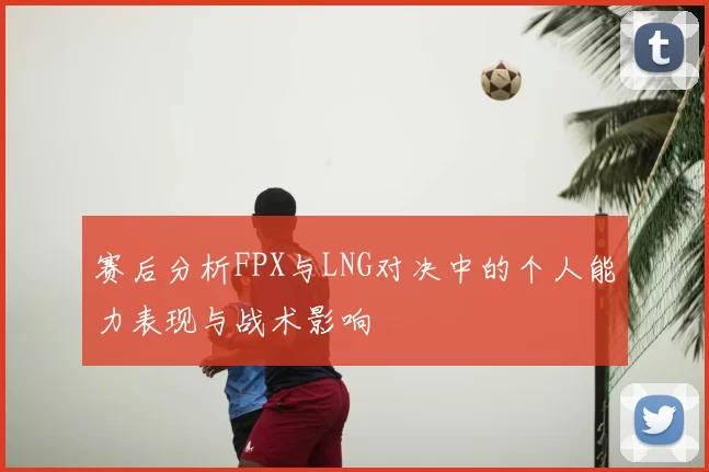 赛后分析FPX与LNG对决中的个人能力表现与战术影响