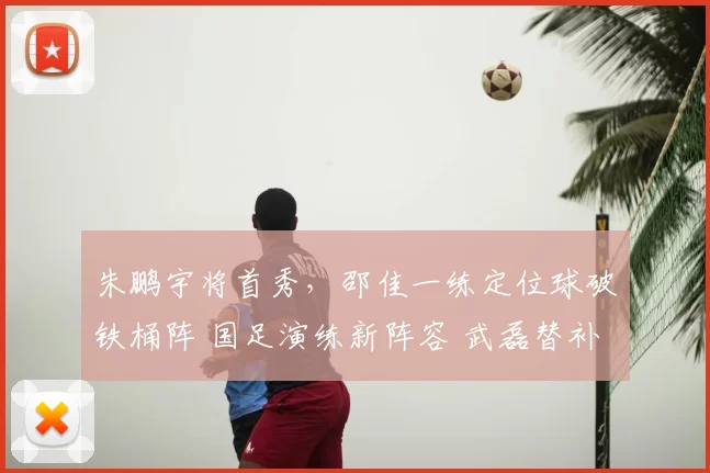 朱鹏宇将首秀，邵佳一练定位球破铁桶阵 国足演练新阵容 武磊替补