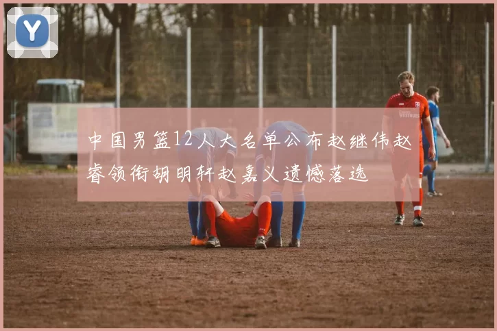 中国男篮12人大名单公布赵继伟赵睿领衔胡明轩赵嘉义遗憾落选