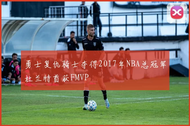 勇士复仇骑士夺得2017年NBA总冠军杜兰特首获FMVP