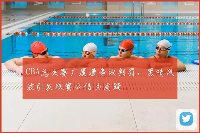 CBA总决赛广厦遭争议判罚，黑哨风波引发联赛公信力质疑