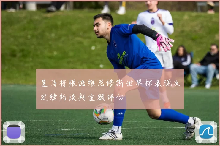 皇马将根据维尼修斯世界杯表现决定续约谈判金额评估
