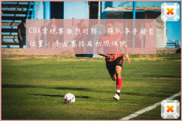 CBA常规赛激烈对阵，强队争夺榜首位置，季后赛格局初现端倪