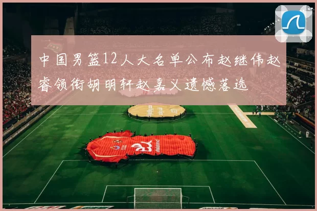 中国男篮12人大名单公布赵继伟赵睿领衔胡明轩赵嘉义遗憾落选