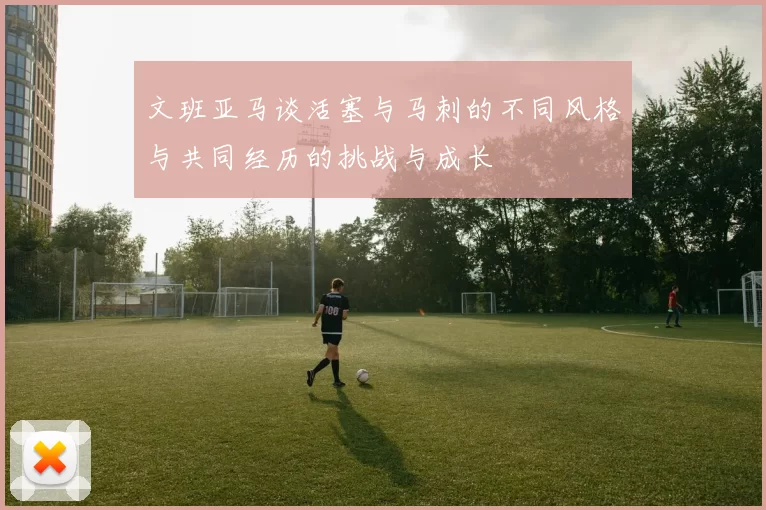 文班亚马谈活塞与马刺的不同风格与共同经历的挑战与成长