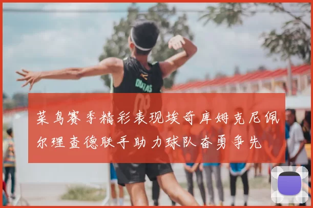 菜鸟赛季精彩表现埃奇库姆克尼佩尔理查德联手助力球队奋勇争先