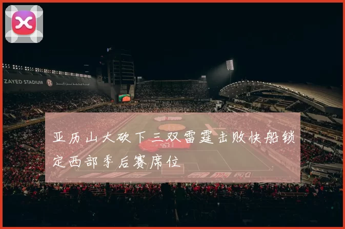 亚历山大砍下三双雷霆击败快船锁定西部季后赛席位