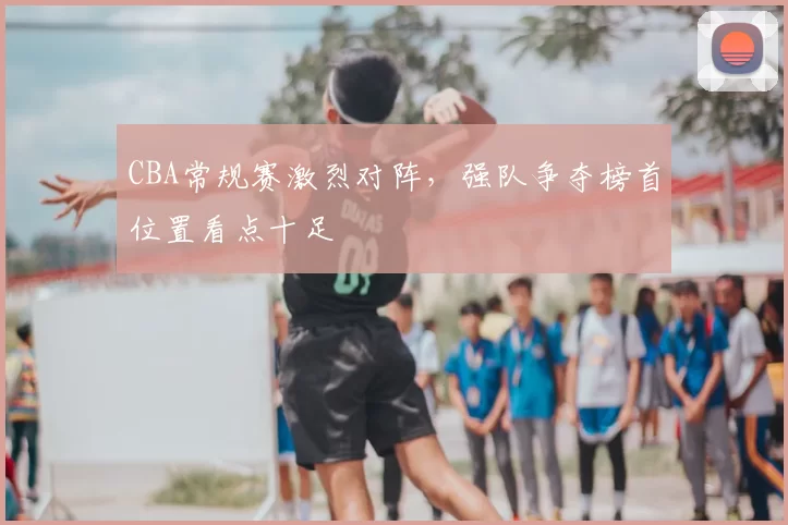 CBA常规赛激烈对阵，强队争夺榜首位置看点十足