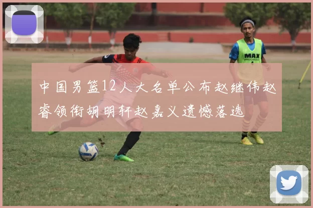 中国男篮12人大名单公布赵继伟赵睿领衔胡明轩赵嘉义遗憾落选