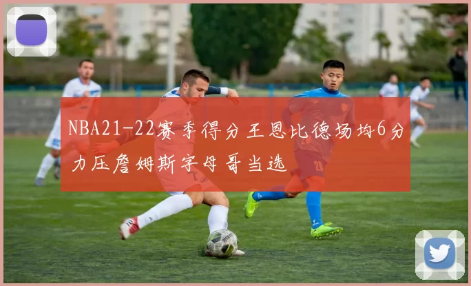 NBA21-22赛季得分王恩比德场均6分力压詹姆斯字母哥当选