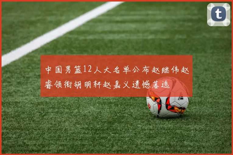 中国男篮12人大名单公布赵继伟赵睿领衔胡明轩赵嘉义遗憾落选
