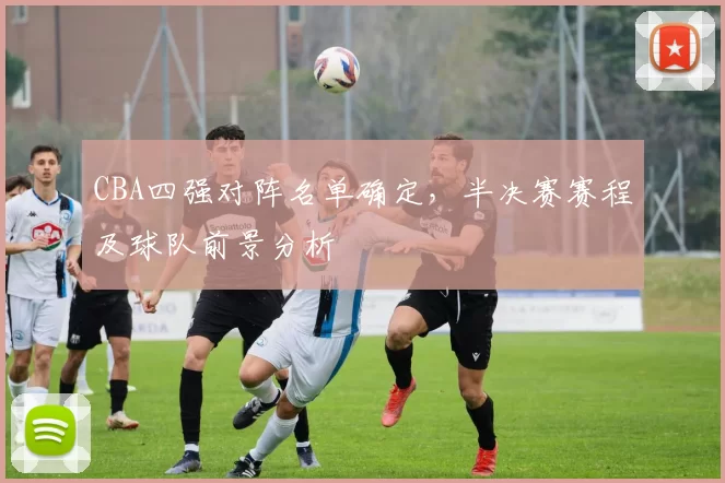 CBA四强对阵名单确定，半决赛赛程及球队前景分析