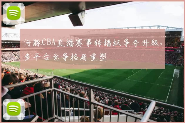 河豚CBA直播赛事转播权争夺升级，多平台竞争格局重塑