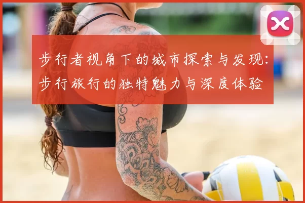 步行者视角下的城市探索与发现：步行旅行的独特魅力与深度体验