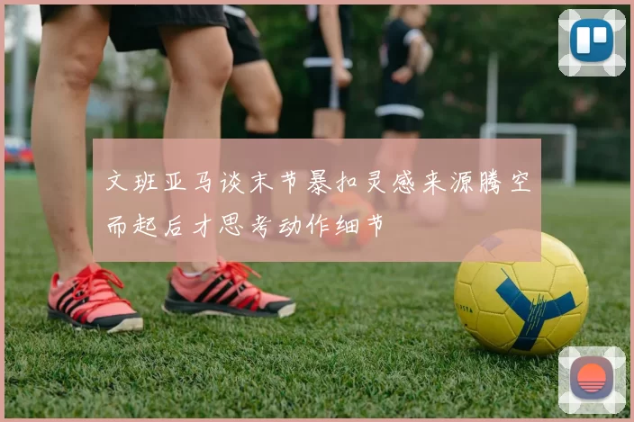文班亚马谈末节暴扣灵感来源腾空而起后才思考动作细节