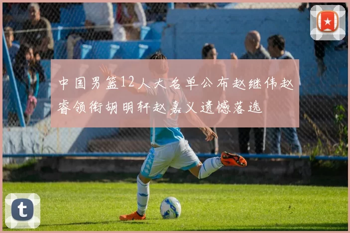 中国男篮12人大名单公布赵继伟赵睿领衔胡明轩赵嘉义遗憾落选