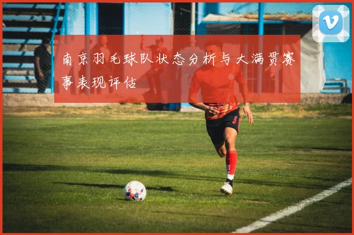 南京羽毛球队状态分析与大满贯赛事表现评估