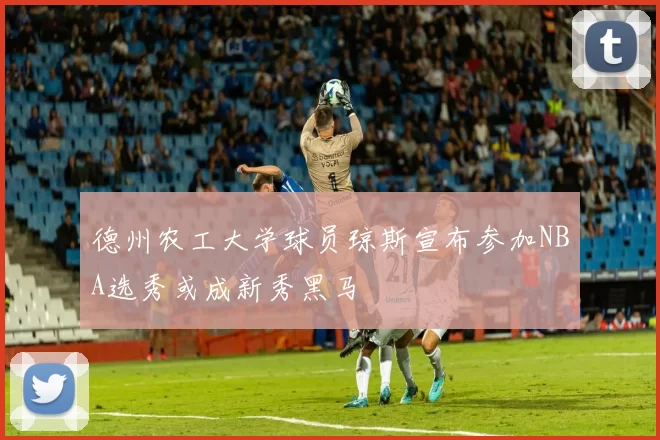德州农工大学球员琼斯宣布参加NBA选秀或成新秀黑马