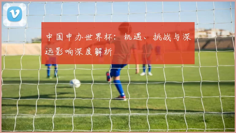 中国申办世界杯：机遇、挑战与深远影响深度解析