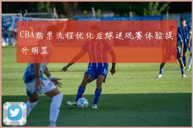 CBA购票流程优化后球迷观赛体验提升明显