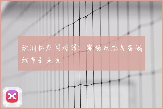 欧洲杯新闻特写：赛场动态与备战细节引关注