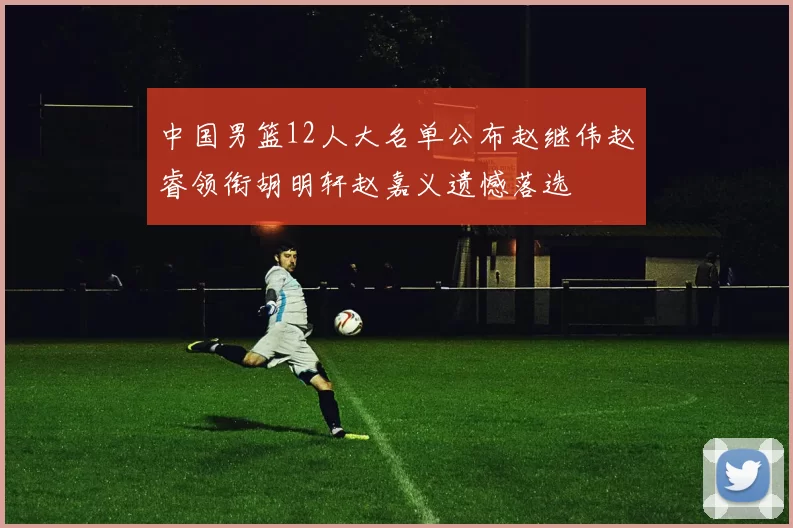 中国男篮12人大名单公布赵继伟赵睿领衔胡明轩赵嘉义遗憾落选