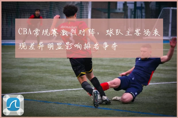 CBA常规赛激烈对阵，球队主客场表现差异明显影响排名争夺