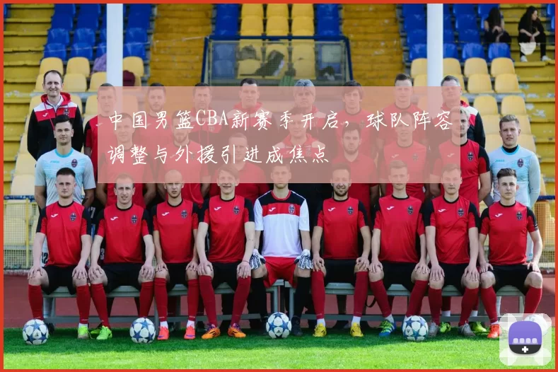 中国男篮CBA新赛季开启，球队阵容调整与外援引进成焦点