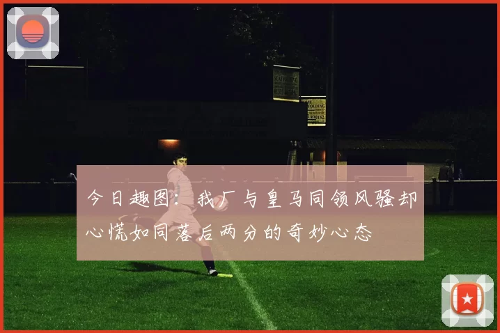 今日趣图：我厂与皇马同领风骚却心慌如同落后两分的奇妙心态