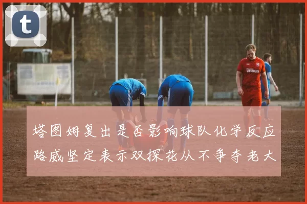 塔图姆复出是否影响球队化学反应路威坚定表示双探花从不争夺老大地位