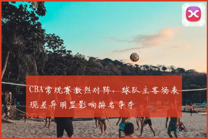 CBA常规赛激烈对阵，球队主客场表现差异明显影响排名争夺