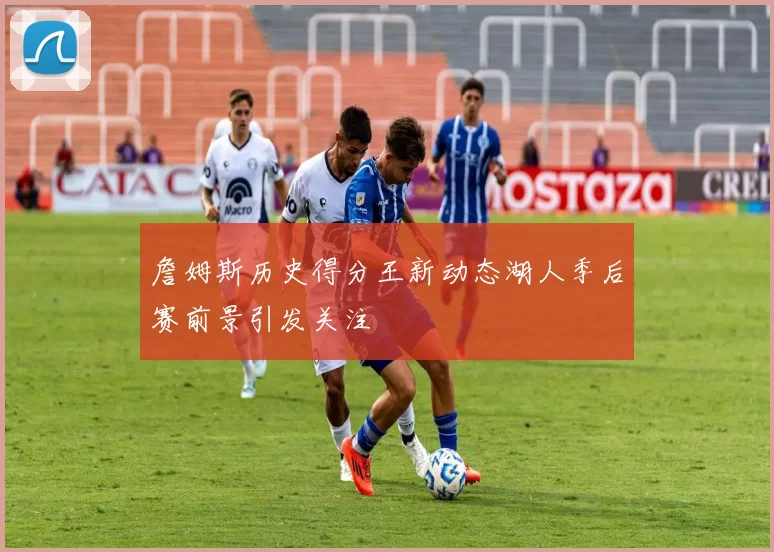 詹姆斯历史得分王新动态湖人季后赛前景引发关注