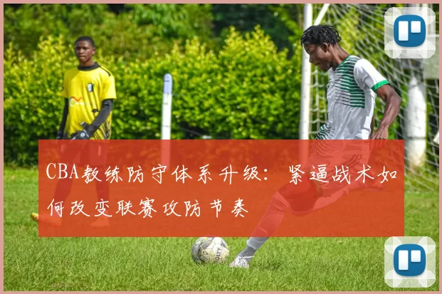 CBA教练防守体系升级：紧逼战术如何改变联赛攻防节奏