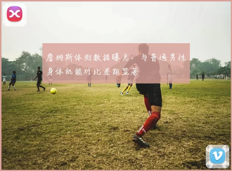 詹姆斯体测数据曝光，与普通男性身体机能对比差距显著