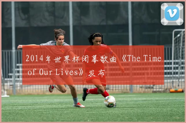 2014年世界杯闭幕歌曲《The Time of Our Lives》发布