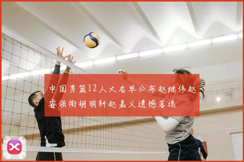 中国男篮12人大名单公布赵继伟赵睿领衔胡明轩赵嘉义遗憾落选